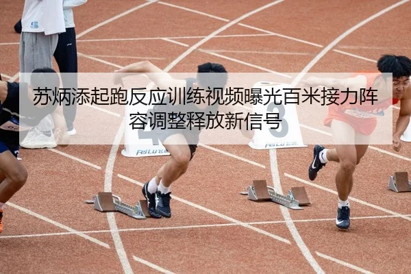 苏炳添起跑反应训练视频曝光百米接力阵容调整释放新信号